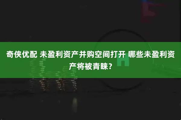 奇侠优配 未盈利资产并购空间打开 哪些未盈利资产将被青睐？