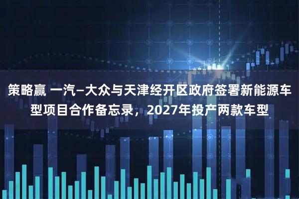 策略赢 一汽—大众与天津经开区政府签署新能源车型项目合作备忘录，2027年投产两款车型