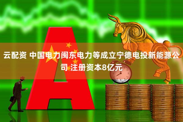 云配资 中国电力闽东电力等成立宁德电投新能源公司 注册资本8亿元
