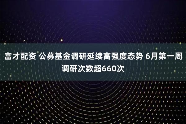富才配资 公募基金调研延续高强度态势 6月第一周调研次数超660次