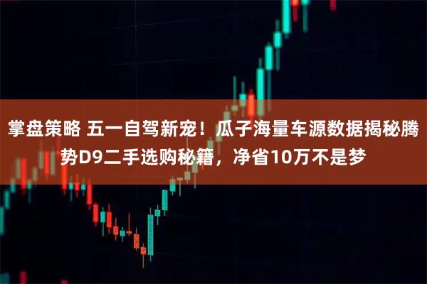 掌盘策略 五一自驾新宠！瓜子海量车源数据揭秘腾势D9二手选购秘籍，净省10万不是梦