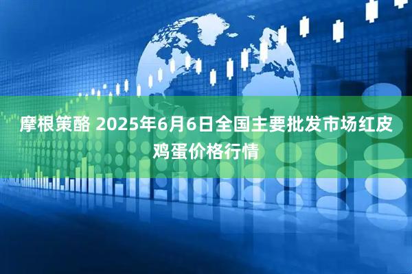 摩根策酪 2025年6月6日全国主要批发市场红皮鸡蛋价格行情