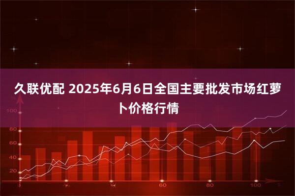 久联优配 2025年6月6日全国主要批发市场红萝卜价格行情