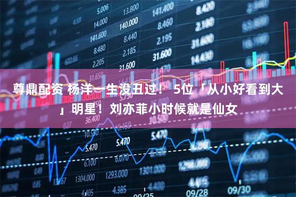 尊鼎配资 杨洋一生没丑过！ 5位「从小好看到大」明星！刘亦菲小时候就是仙女