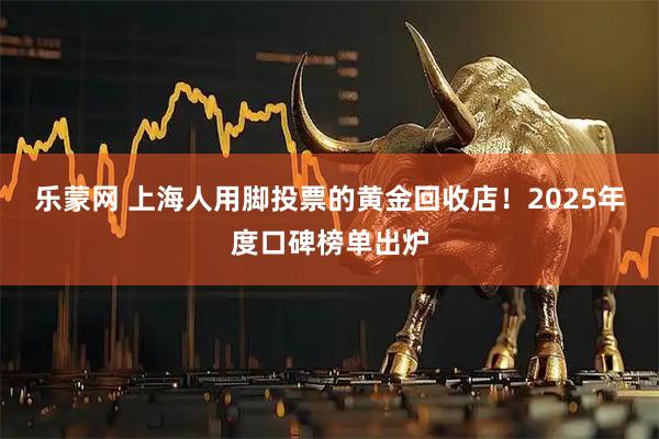 乐蒙网 上海人用脚投票的黄金回收店！2025年度口碑榜单出炉