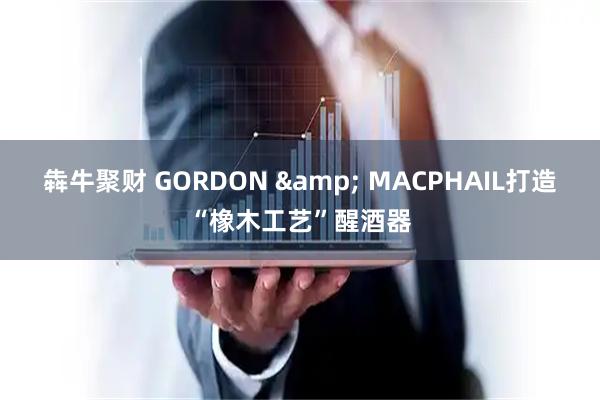 犇牛聚财 GORDON & MACPHAIL打造“橡木工艺”醒酒器