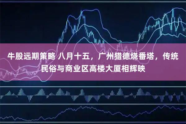 牛股远期策略 八月十五，广州猎德烧番塔，传统民俗与商业区高楼大厦相辉映