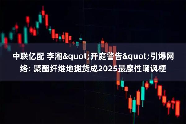 中联亿配 李湘"开庭警告"引爆网络: 聚酯纤维地摊货成2025最魔性嘲讽梗