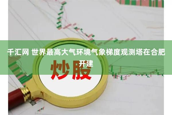 千汇网 世界最高大气环境气象梯度观测塔在合肥开建