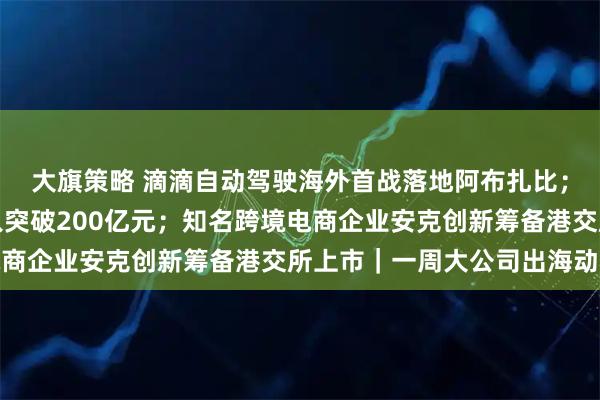 大旗策略 滴滴自动驾驶海外首战落地阿布扎比；腾讯国际市场游戏收入突破200亿元；知名跨境电商企业安克创新筹备港交所上市｜一周大公司出海动态