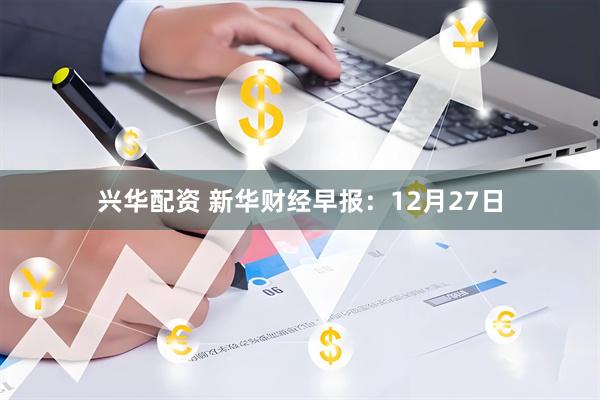 兴华配资 新华财经早报：12月27日
