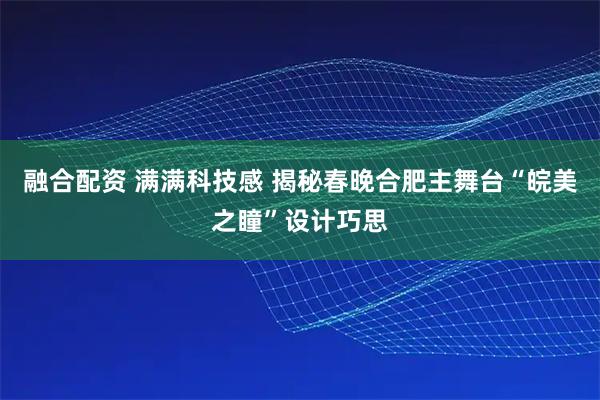 融合配资 满满科技感 揭秘春晚合肥主舞台“皖美之瞳”设计巧思