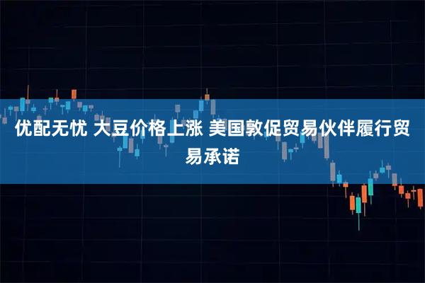 优配无忧 大豆价格上涨 美国敦促贸易伙伴履行贸易承诺