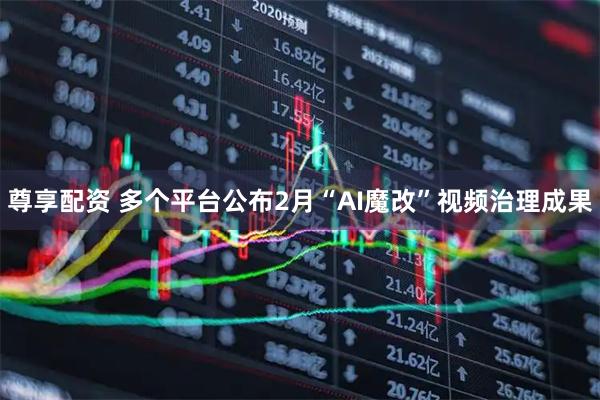 尊享配资 多个平台公布2月“AI魔改”视频治理成果