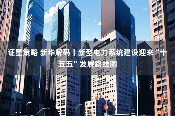 证星策略 新华解码丨新型电力系统建设迎来“十五五”发展路线图